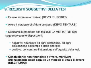 8. REQUISITI SOGGETTIVI DELLA TESI
 Essere fortemente motivati (DEVO RIUSCIRE!)

 Avere il coraggio di sfidare sé stessi (DEVO TENTARE!)

 Dedicarsi interamente alla tesi (CE LA METTO TUTTA!)
seguendo queste disposizioni:

    negative: rinunciare ad ogni distrazione, ad ogni
     dissipazione del tempo e delle energie;
    positive: concentrare l‟attenzione sull‟oggetto della tesi;


 Conclusione: non rinunciare a vivere, ma vivere
  ordinatamente ossia seguire un metodo di vita e di lavoro
  (DISCIPLINA!)
 