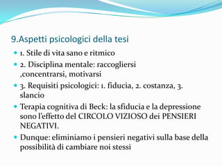 9.Aspetti psicologici della tesi
 1. Stile di vita sano e ritmico
 2. Disciplina mentale: raccogliersi
  ,concentrarsi, motivarsi
 3. Requisiti psicologici: 1. fiducia, 2. costanza, 3.
  slancio
 Terapia cognitiva di Beck: la sfiducia e la depressione
  sono l’effetto del CIRCOLO VIZIOSO dei PENSIERI
  NEGATIVI.
 Dunque: eliminiamo i pensieri negativi sulla base della
  possibilità di cambiare noi stessi
 
