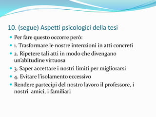 10. (segue) Aspetti psicologici della tesi
 Per fare questo occorre però:
 1. Trasformare le nostre intenzioni in atti concreti
 2. Ripetere tali atti in modo che divengano
  un’abitudine virtuosa
 3. Saper accettare i nostri limiti per migliorarsi
 4. Evitare l’isolamento eccessivo
 Rendere partecipi del nostro lavoro il professore, i
  nostri amici, i familiari
 