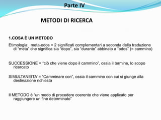 Parte IV

                  METODI DI RICERCA

1.COSA È UN METODO
Etimologia: meta-odos = 2 significati complementari a seconda della traduzione
   di “meta” che significa sia “dopo”, sia “durante” abbinato a “odos” (= cammino)


SUCCESSIONE = “ciò che viene dopo il cammino”, ossia il termine, lo scopo
  ricercato

SIMULTANEITA‟ = “Camminare con”, ossia il cammino con cui si giunge alla
  destinazione richiesta


Il METODO è “un modo di procedere coerente che viene applicato per
    raggiungere un fine determinato”
 
