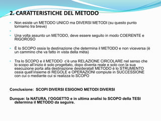 2. CARATTERISTICHE DEL METODO
• Non esiste un METODO UNICO ma DIVERSI METODI (su questo punto
  torniamo tra breve)
•
• Una volta assunto un METODO, deve essere seguito in modo COERENTE e
  RIGOROSO

• È lo SCOPO ossia la destinazione che determina il METODO e non viceversa (è
  un cammino che va fatto in vista della mèta)

• Tra lo SCOPO e il METODO c‟è una RELAZIONE CIRCOLARE nel senso che
  lo scopo all‟inizio è solo progettato, dopo diventa reale e solo con la sua
  esecuzione porta alla destinazione desiderataIl METODO è lo STRUMENTO
  ossia quell‟insieme di REGOLE e OPERAZIONI compiute in SUCCESSIONE
  con cui o mediante cui si realizza lo SCOPO


Conclusione: SCOPI DIVERSI ESIGONO METODI DIVERSI

Dunque: la NATURA, l’OGGETTO e in ultima analisi lo SCOPO della TESI
  determina il METODO da seguire.
 
