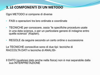3. LE COMPONENTI DI UN METODO
Ogni METODO si compone di diverse

• FASI o operazioni tra loro ordinate e coordinate

• TECNICHE per conoscere, ossia “le specifiche procedure usate
  in una data scienza, o per un particolare genere di indagine entro
  quella scienza” (Kaplan).

• REGOLE da seguire secondo un certo ordine o successione

Le TECNICHE conoscitive sono di due tipi: tecniche di
RACCOLTA DATI e tecniche di ANALISI-


Il DATO (qualsiasi dato anche nella fisica) non è mai separabile dalla
   sua INTERPRETAZIONE
 