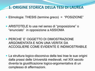 1. ORIGINE STORICA DELLA TESI DI LAUREA

 Etimologia: THESIS (termine greco) = “POSIZIONE”


 ARISTOTELE lo usa nel senso di “proposizione” o
  “enunciato” in opposizione a ASSIOMA

 PERCHE‟ E‟ OGGETTO DI DIMOSTRAZIONE
  ARGOMENTATA E NON UNA VERITA‟ DA
  ACCOGLIERE COME EVIDENTE E INDIMOSTRABILE

 La struttura logico-discorsiva della tesi trae le sue origini
  dalla prassi delle Università medievali, nel XIX secolo
  diventa la giustificazione logico-argomentativa di un
  complesso di affermazioni.
 
