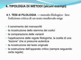 4. TIPOLOGIA DI METODI (alcuni esempi)

4.1. TESI di FILOLOGIA → metodo filologico: fare
  l’edizione critica di un testo medievale esige

• il censimento dei manoscritti
• la ricostruzione dello stemma dei codici
• la comparazione delle varianti
• l‟applicazione delle regole filologiche, la scelta di una
  “lezione” che si presume autentica
• la ricostruzione del testo originale
• la costruzione dell‟apparato critico (sempre seguendo
  certe regole)
 