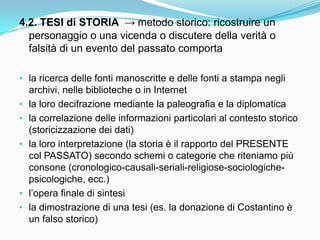 4.2. TESI di STORIA → metodo storico: ricostruire un
  personaggio o una vicenda o discutere della verità o
  falsità di un evento del passato comporta

• la ricerca delle fonti manoscritte e delle fonti a stampa negli
    archivi, nelle biblioteche o in Internet
•   la loro decifrazione mediante la paleografia e la diplomatica
•   la correlazione delle informazioni particolari al contesto storico
    (storicizzazione dei dati)
•   la loro interpretazione (la storia è il rapporto del PRESENTE
    col PASSATO) secondo schemi o categorie che riteniamo più
    consone (cronologico-causali-seriali-religiose-sociologiche-
    psicologiche, ecc.)
•   l‟opera finale di sintesi
•   la dimostrazione di una tesi (es. la donazione di Costantino è
    un falso storico)
 