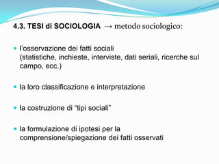 4.3. TESI di SOCIOLOGIA → metodo sociologico:


 l‟osservazione dei fatti sociali
  (statistiche, inchieste, interviste, dati seriali, ricerche sul
  campo, ecc.)

 la loro classificazione e interpretazione


 la costruzione di “tipi sociali”


 la formulazione di ipotesi per la
  comprensione/spiegazione dei fatti osservati
 
