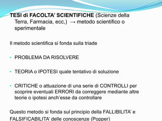 TESI di FACOLTA’ SCIENTIFICHE (Scienze della
 Terra, Farmacia, ecc,) → metodo scientifico o
 sperimentale

Il metodo scientifica si fonda sulla triade

• PROBLEMA DA RISOLVERE


• TEORIA o IPOTESI quale tentativo di soluzione


• CRITICHE o attuazione di una serie di CONTROLLI per
  scoprire eventuali ERRORI da correggere mediante altre
  teorie o ipotesi anch‟esse da controllare

Questo metodo si fonda sul principio della FALLIBILITA‟ e
FALSIFICABILITA‟ delle conoscenze (Popper)
 