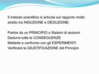 Il metodo scientifico si articola sul rapporto molto
stretto tra INDUZIONE e DEDUZIONE:

Partire da un PRINCIPIO o Sistemi di assiomi
Dedurre tutte le CONSEGUENZE
Metterle a confronto con gli ESPERIMENTI
Verificare la GIUSTIFICAZIONE del Principio
 