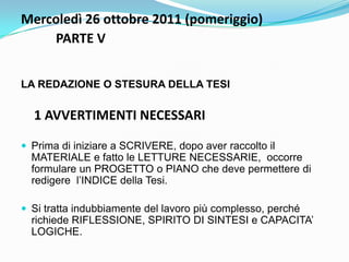 Mercoledì 26 ottobre 2011 (pomeriggio)
    PARTE V


LA REDAZIONE O STESURA DELLA TESI

  1 AVVERTIMENTI NECESSARI

 Prima di iniziare a SCRIVERE, dopo aver raccolto il
  MATERIALE e fatto le LETTURE NECESSARIE, occorre
  formulare un PROGETTO o PIANO che deve permettere di
  redigere l‟INDICE della Tesi.

 Si tratta indubbiamente del lavoro più complesso, perché
  richiede RIFLESSIONE, SPIRITO DI SINTESI e CAPACITA‟
  LOGICHE.
 