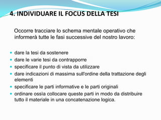 4. INDIVIDUARE IL FOCUS DELLA TESI

  Occorre tracciare lo schema mentale operativo che
  informerà tutte le fasi successive del nostro lavoro:

 dare la tesi da sostenere
 dare le varie tesi da contrapporre
 specificare il punto di vista da utilizzare
 dare indicazioni di massima sull'ordine della trattazione degli
  elementi
 specificare le parti informative e le parti originali
 ordinare ossìa collocare queste parti in modo da distribuire
  tutto il materiale in una concatenazione logica.
 
