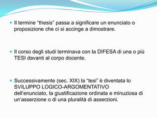  Il termine “thesis” passa a significare un enunciato o
  proposizione che ci si accinge a dimostrare.



 Il corso degli studi terminava con la DIFESA di una o più
  TESI davanti al corpo docente.



 Successivamente (sec. XIX) la “tesi” è diventata lo
  SVILUPPO LOGICO-ARGOMENTATIVO
  dell‟enunciato, la giustificazione ordinata e minuziosa di
  un‟asserzione o di una pluralità di asserzioni.
 