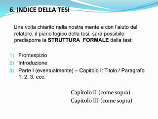 6. INDICE DELLA TESI

 Una volta chiarito nella nostra mente e con l‟aiuto del
 relatore, il piano logico della tesi, sarà possibile
 predisporre la STRUTTURA FORMALE della tesi:

1) Frontespizio
2) Introduzione
3) Parte I (eventualmente) – Capitolo I: Titolo / Paragrafo
   1, 2, 3, ecc.

                          Capitolo II (come sopra)
                          Capitolo III (come sopra)
 