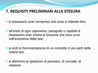 7. REQUISITI PRELIMINARI ALLA STESURA

 è necessario aver compreso che cosa si intende dire;


 all‟inizio di ogni capoverso, paragrafo o capitolo è
  necessario aver chiara la funzione che esso avrà
  nell‟economia della tesi;

 si eviti la frammentazione di un concetto in più parti della
  vostra tesi;

 si eliminino le ripetizioni di pensiero, di concetti, di
  citazioni.
 
