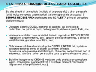 8. LA PRIMA OPERAZIONE DELLA STESURA: LA SCALETTA

Sia che si tratti di un capitolo (multiplo di un paragrafo) o di un paragrafo
(unità logica composta da più periodi tra loro separati da un accapo) è
SEMPRE NECESSARIO predisporre una SCALETTA prima di procedere
alla loro stesura.

 Discutere alcuni MODELLI generali di scalette: dal generale al
  particolare, dal prima ai dopo; dall‟argomento debole a quello forte, ecc.

 Valutare le scalette come modelli di testo in rapporto al TIPO DI TESTO
  (espositivo, argomentativo, ecc.) oppure, più specificamente, e al tipo di
  tesi (letteraria, giuridica, scientifica, ecc.)

 Elaborare e valutare diversi sviluppi o ORDINI LINEARI del capitolo o
  paragrafo tenendo conto di diversi parametri: efficacia
  persuasiva, adeguatezza al destinatario, chiarezza, cooperazione con il
  lettore ecc. Valutare i criteri per stabilire cosa va prima e cosa va dopo...

 Stabilire il rapporto tra ORDINE „verticale' della scaletta (progressione
  logica, cronologica, argomentativa) e eventuali momenti „orizzontali „
  (digressioni, esemplificazioni, ecc.).
 