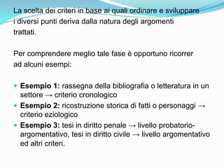 La scelta dei criteri in base ai quali ordinare e sviluppare
i diversi punti deriva dalla natura degli argomenti
trattati.

Per comprendere meglio tale fase è opportuno ricorrer
ad alcuni esempi:

 Esempio 1: rassegna della bibliografia o letteratura in un
  settore → criterio cronologico
 Esempio 2: ricostruzione storica di fatti o personaggi →
  criterio eziologico
 Esempio 3: tesi in diritto penale → livello probatorio-
  argomentativo, tesi in diritto civile → livello argomentativo
  ed altri criteri.
 