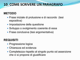 10. COME SCRIVERE UN PARAGRAFO

METODO
   Frase iniziale di prolusione e di raccordo (tesi
    espositiva)
   Impostazione della questione
   Sviluppo o svolgimento coerente di essa
   Frase conclusiva (tesi argomentativa)


REQUISITI
   Progressione logica
   Chiarezza ed evidenza
   Completezza rispetto al singolo punto od asserzione
   che ci si propone di giustificare
 