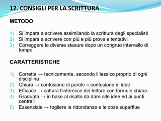 12. CONSIGLI PER LA SCRITTURA
METODO

1)   Si impara a scrivere assimilando la scrittura degli specialisti
2)   Si impara a scrivere con più e più prove e tentativi
3)   Correggere le diverse stesure dopo un congruo intervallo di
     tempo

CARATTERISTICHE

1)   Corretta → tecnicamente, secondo il lessico proprio di ogni
     disciplina
2)   Chiara → confusione di parole = confusione di idee
3)   Efficace → cattura l‟interesse del lettore con formule chiare
4)   Graduata → in base al risalto da dare alle idee ed ai punti
     centrali
5)   Essenziale → togliere le ridondanze e le cose superflue
 