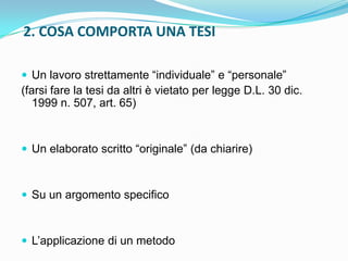 2. COSA COMPORTA UNA TESI

 Un lavoro strettamente “individuale” e “personale”
(farsi fare la tesi da altri è vietato per legge D.L. 30 dic.
   1999 n. 507, art. 65)


 Un elaborato scritto “originale” (da chiarire)



 Su un argomento specifico



 L‟applicazione di un metodo
 