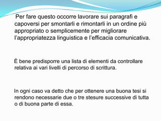 Per fare questo occorre lavorare sui paragrafi e
capoversi per smontarli e rimontarli in un ordine più
appropriato o semplicemente per migliorare
l‟appropriatezza linguistica e l‟efficacia comunicativa.



È bene predisporre una lista di elementi da controllare
relativa ai vari livelli di percorso di scrittura.



In ogni caso va detto che per ottenere una buona tesi si
rendono necessarie due o tre stesure successive di tutta
o di buona parte di essa.
 