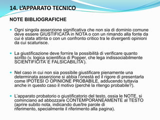 14. L’APPARATO TECNICO
NOTE BIBLIOGRAFICHE

 Ogni singola asserzione significativa che non sia di dominio comune
  deve essere GIUSTIFICATA in NOTA o con un rimando alla fonte da
  cui è stata attinta o con un confronto critico tra le divergenti opinioni
  da cui scaturisce.

 La giustificazione deve fornire la possibilità di verificare quanto
  scritto (v. logica scientifica di Popper, che lega indissociabilmente
  SCIENTIFICITA‟ E FALSICABILITA‟).

 Nel caso in cui non sia possibile giustificare pienamente una
  determinata asserzione si abbia l‟onestà ed il rigore di presentarla
  come IPOTESI O OPINIONE PROBABILE, adducendo tuttavia
  anche in questo caso il motivo (perché la ritengo probabile?).

 L‟apparato probatorio o giustificatorio del testo, ossia le NOTE, si
  cominciano ad abbozzare CONTEMPORANEAMENTE al TESTO
  (aprire subito nota, indicando due/tre parole di
  riferimento, specialmente il riferimento alla pagina).
 