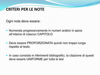 CRITERI PER LE NOTE

Ogni nota deve essere:

 Numerata progressivamente in numeri arabici in apice
  all‟interno di ciascun CAPITOLO

 Deve essere PROPORZIONATA quindi non troppo lunga
  rispetto al testo

 In caso consista in riferimenti bibliografici, la citazione di questi
  deve essere UNIFORME per tutta la tesi
 