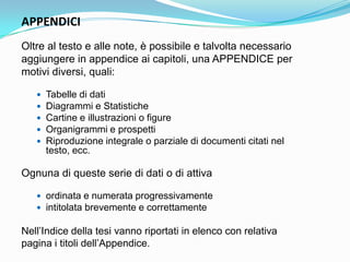 APPENDICI
Oltre al testo e alle note, è possibile e talvolta necessario
aggiungere in appendice ai capitoli, una APPENDICE per
motivi diversi, quali:

      Tabelle di dati
      Diagrammi e Statistiche
      Cartine e illustrazioni o figure
      Organigrammi e prospetti
      Riproduzione integrale o parziale di documenti citati nel
       testo, ecc.

Ognuna di queste serie di dati o di attiva

    ordinata e numerata progressivamente
    intitolata brevemente e correttamente

Nell‟Indice della tesi vanno riportati in elenco con relativa
pagina i titoli dell‟Appendice.
 