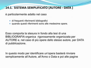 14.1. SISTEMA SEMPLIFICATO (AUTORE - DATA )
è particolarmente adatto nel caso

    di frequenti riferimenti bibliografici
    quando questi riferimenti sono alle medesime opere.



Esso comporta la stesura in fondo alla tesi di una
BIBLIOGRAFIA organica rigorosamente organizzata per
AUTORE e, nel caso di più opere dello stesso autore, per DATA
di pubblicazione.


In questo modo per identificare un‟opera basterà rinviare
semplicemente all‟Autore, all‟Anno o Data e poi alle pagine
 