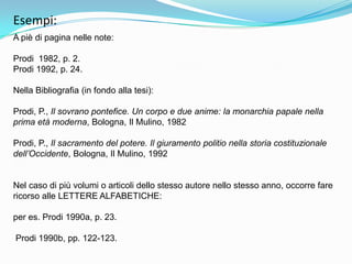 Esempi:
A piè di pagina nelle note:

Prodi 1982, p. 2.
Prodi 1992, p. 24.

Nella Bibliografia (in fondo alla tesi):

Prodi, P., Il sovrano pontefice. Un corpo e due anime: la monarchia papale nella
prima età moderna, Bologna, Il Mulino, 1982

Prodi, P., Il sacramento del potere. Il giuramento politio nella storia costituzionale
dell’Occidente, Bologna, Il Mulino, 1992


Nel caso di più volumi o articoli dello stesso autore nello stesso anno, occorre fare
ricorso alle LETTERE ALFABETICHE:

per es. Prodi 1990a, p. 23.

Prodi 1990b, pp. 122-123.
 