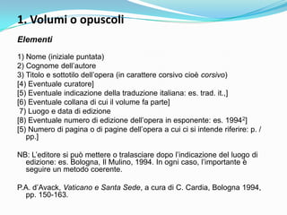 1. Volumi o opuscoli
Elementi

1) Nome (iniziale puntata)
2) Cognome dell‟autore
3) Titolo e sottotilo dell‟opera (in carattere corsivo cioè corsivo)
[4) Eventuale curatore]
[5) Eventuale indicazione della traduzione italiana: es. trad. it.,]
[6) Eventuale collana di cui il volume fa parte]
 7) Luogo e data di edizione
[8) Eventuale numero di edizione dell‟opera in esponente: es. 19942]
[5) Numero di pagina o di pagine dell‟opera a cui ci si intende riferire: p. /
   pp.]

NB: L‟editore si può mettere o tralasciare dopo l‟indicazione del luogo di
  edizione: es. Bologna, Il Mulino, 1994. In ogni caso, l‟importante è
  seguire un metodo coerente.

P.A. d‟Avack, Vaticano e Santa Sede, a cura di C. Cardia, Bologna 1994,
  pp. 150-163.
 