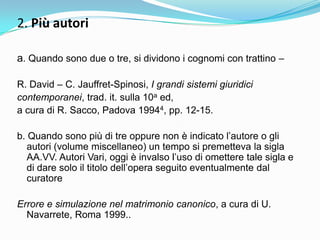 2. Più autori

a. Quando sono due o tre, si dividono i cognomi con trattino –

R. David – C. Jauffret-Spinosi, I grandi sistemi giuridici
contemporanei, trad. it. sulla 10a ed,
a cura di R. Sacco, Padova 19944, pp. 12-15.

b. Quando sono più di tre oppure non è indicato l‟autore o gli
   autori (volume miscellaneo) un tempo si premetteva la sigla
   AA.VV. Autori Vari, oggi è invalso l‟uso di omettere tale sigla e
   di dare solo il titolo dell‟opera seguito eventualmente dal
   curatore

Errore e simulazione nel matrimonio canonico, a cura di U.
  Navarrete, Roma 1999..
 