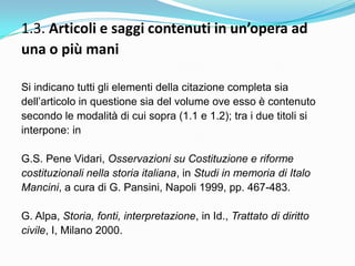 1.3. Articoli e saggi contenuti in un’opera ad
una o più mani

Si indicano tutti gli elementi della citazione completa sia
dell‟articolo in questione sia del volume ove esso è contenuto
secondo le modalità di cui sopra (1.1 e 1.2); tra i due titoli si
interpone: in

G.S. Pene Vidari, Osservazioni su Costituzione e riforme
costituzionali nella storia italiana, in Studi in memoria di Italo
Mancini, a cura di G. Pansini, Napoli 1999, pp. 467-483.

G. Alpa, Storia, fonti, interpretazione, in Id., Trattato di diritto
civile, I, Milano 2000.
 