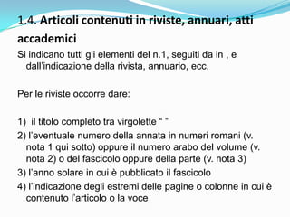 1.4. Articoli contenuti in riviste, annuari, atti
accademici
Si indicano tutti gli elementi del n.1, seguiti da in , e
  dall‟indicazione della rivista, annuario, ecc.

Per le riviste occorre dare:

1) il titolo completo tra virgolette “ ”
2) l‟eventuale numero della annata in numeri romani (v.
  nota 1 qui sotto) oppure il numero arabo del volume (v.
  nota 2) o del fascicolo oppure della parte (v. nota 3)
3) l‟anno solare in cui è pubblicato il fascicolo
4) l‟indicazione degli estremi delle pagine o colonne in cui è
  contenuto l‟articolo o la voce
 