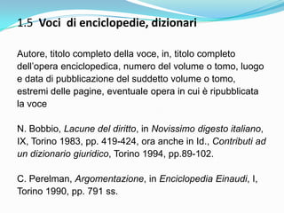 1.5 Voci di enciclopedie, dizionari

Autore, titolo completo della voce, in, titolo completo
dell‟opera enciclopedica, numero del volume o tomo, luogo
e data di pubblicazione del suddetto volume o tomo,
estremi delle pagine, eventuale opera in cui è ripubblicata
la voce

N. Bobbio, Lacune del diritto, in Novissimo digesto italiano,
IX, Torino 1983, pp. 419-424, ora anche in Id., Contributi ad
un dizionario giuridico, Torino 1994, pp.89-102.

C. Perelman, Argomentazione, in Enciclopedia Einaudi, I,
Torino 1990, pp. 791 ss.
 