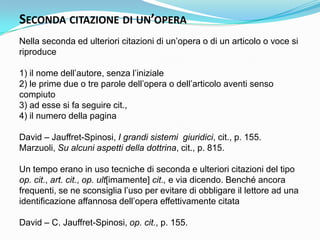 SECONDA CITAZIONE DI UN’OPERA
Nella seconda ed ulteriori citazioni di un‟opera o di un articolo o voce si
riproduce

1) il nome dell‟autore, senza l‟iniziale
2) le prime due o tre parole dell‟opera o dell‟articolo aventi senso
compiuto
3) ad esse si fa seguire cit.,
4) il numero della pagina

David – Jauffret-Spinosi, I grandi sistemi giuridici, cit., p. 155.
Marzuoli, Su alcuni aspetti della dottrina, cit., p. 815.

Un tempo erano in uso tecniche di seconda e ulteriori citazioni del tipo
op. cit., art. cit., op. ult[imamente] cit., e via dicendo. Benché ancora
frequenti, se ne sconsiglia l‟uso per evitare di obbligare il lettore ad una
identificazione affannosa dell‟opera effettivamente citata

David – C. Jauffret-Spinosi, op. cit., p. 155.
 