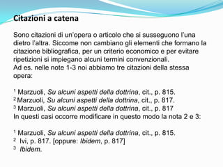 Citazioni a catena
Sono citazioni di un‟opera o articolo che si susseguono l‟una
dietro l‟altra. Siccome non cambiano gli elementi che formano la
citazione bibliografica, per un criterio economico e per evitare
ripetizioni si impiegano alcuni termini convenzionali.
Ad es. nelle note 1-3 noi abbiamo tre citazioni della stessa
opera:

1 Marzuoli, Su alcuni aspetti della dottrina, cit., p. 815.
2 Marzuoli, Su alcuni aspetti della dottrina, cit., p. 817.
3 Marzuoli, Su alcuni aspetti della dottrina, cit., p. 817

In questi casi occorre modificare in questo modo la nota 2 e 3:

1Marzuoli, Su alcuni aspetti della dottrina, cit., p. 815.
2 Ivi, p. 817. [oppure: Ibidem, p. 817]
3 Ibidem.
 