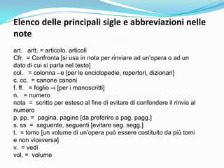 Elenco delle principali sigle e abbreviazioni nelle
note
art. artt. = articolo, articoli
Cfr. = Confronta [si usa in nota per rinviare ad un‟opera o ad un
dato di cui si parla nel testo]
col. = colonna –e [per le enciclopedie, repertori, dizionari]
c. cc. = canone canoni
f. ff. = foglio –i [per i manoscritti]
n. = numero
nota = scritto per esteso al fine di evitare di confondere il rinvio al
numero
p. pp. = pagina, pagine [da preferire a pag. pagg.]
s. ss = seguente, seguenti [evitare seg. segg.]
t. = tomo [un volume di un‟opera può essere costituito da più tomi
e non viceversa]
v. = vedi
vol. = volume
 