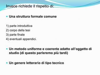 Invece richiede il rispetto di:

 Una struttura formale comune

1) parte introduttiva
2) corpo della tesi
3) parte finale
4) eventuali appendici.


 Un metodo uniforme e coerente adatto all’oggetto di
  studio (di questo parleremo più tardi)


 Un genere letterario di tipo tecnico
 