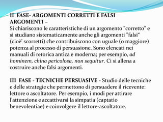 II FASE- ARGOMENTI CORRETTI E FALSI
ARGOMENTI –
Si chiariscono le caratteristiche di un argomento "corretto" e
si studiano sistematicamente anche gli argomenti "falsi“
(cioè' scorretti) che contribuiscono con uguale (o maggiore)
potenza al processo di persuasione. Sono elencati nei
manuali di retorica antica e moderna; per esempio, ad
hominem, china pericolosa, non sequitur. Ci si allena a
costruire anche falsi argomenti.

III FASE - TECNICHE PERSUASIVE - Studio delle tecniche
e delle strategie che permettono di persuadere il ricevente:
lettore o ascoltatore. Per esempio, i modi per attirare
l'attenzione e accattivarsi la simpatia (captatio
benevolentiae) e coinvolgere il lettore-ascoltatore.
 