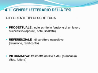 4. IL GENERE LETTERARIO DELLA TESI
DIFFERENTI TIPI DI SCRITTURA

 PROGETTUALE : note scritte in funzione di un lavoro
  successivo (appunti, note, scaletta)

 REFERENZIALE : di carattere espositivo
  (relazione, rendiconto)



 INFORMATIVA: trasmette notizie e dati (curriculum
  vitae, lettera)
 