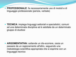  PROFESSIONALE: fa necessariamente uso di moduli e di
  linguaggio professionale (perizia, verbale)




 TECNICA: impiega linguaggi settoriali e specialistici, comuni
  ad una determinata disciplina ed è adottata da un determinato
  gruppo di studiosi




 ARGOMENTATIVA: sottende un dis-scorrere, ossia un
  passare da un ragionamento all'altro, seguendo una
  metodologia scientifica appropriata che si esprime con un
  linguaggio tecnico
 