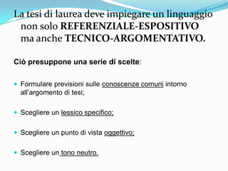 La tesi di laurea deve impiegare un linguaggio
 non solo REFERENZIALE-ESPOSITIVO
 ma anche TECNICO-ARGOMENTATIVO.

Ciò presuppone una serie di scelte:

 Formulare previsioni sulle conoscenze comuni intorno
  all‟argomento di tesi;

 Scegliere un lessico specifico;


 Scegliere un punto di vista oggettivo;


 Scegliere un tono neutro.
 