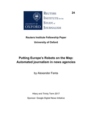 24
Reuters Institute Fellowship Paper
University of Oxford
Putting Europe’s Robots on the Map:
Automated journalism in news agencies
by Alexander Fanta
Hilary and Trinity Term 2017
Sponsor: Google Digital News Initiative
 