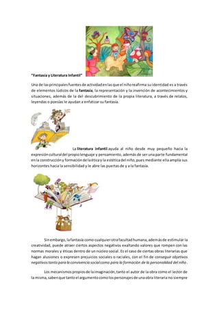 “Fantasía y Literatura Infantil”
Una de lasprincipalesfuentesde actividadenlasque el niñoreafirma su identidad es a través
de elementos lúdicos de la fantasía, la representación y la invención de acontecimientos y
situaciones, además de la del descubrimiento de la propia literatura, a través de relatos,
leyendas o poesías le ayudan a enfatizar su fantasía.
La literatura infantil ayuda al niño desde muy pequeño hacia la
expresiónculturaldel propiolenguaje y pensamiento, además de ser una parte fundamental
enla construccióny formaciónde laéticay la estéticadel niño,pues mediante ella amplía sus
horizontes hacia la sensibilidad y le abre las puertas de y a la fantasía.
Sinembargo,lafantasía como cualquierotrafacultadhumana,ademásde estimular la
creatividad, puede atraer ciertos aspectos negativos exaltando valores que rompen con las
normas morales y éticas dentro de un núcleo social. Es el caso de ciertas obras literarias que
hagan alusiones o expresen prejuicios sociales o raciales, con el fin de conseguir objetivos
negativostanto para la convivencia socialcomo para la formación de la personalidad del niño.
Los mecanismospropiosde laimaginación,tanto el autor de la obra como el lector de
la misma,sabenque tantoel argumentocomolospersonajesde unaobra literaria no siempre
 