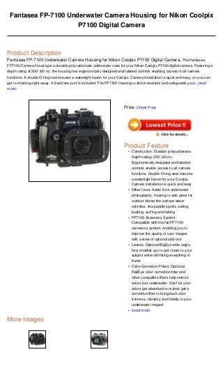 Fantasea FP-7100 Underwater Camera Housing for Nikon Coolpix
P7100 Digital Camera
Product Description
Fantasea FP-7100 Underwater Camera Housing for Nikon Coolpix P7100 Digital Camera, The Fantasea
FP7100 Camera Housing is a durable polycarbonate underwater case for your Nikon Coolpix P7100 digital camera. Featuring a
depth rating of 200' (60 m), the housing has ergonomically designed and labeled controls enabling access to all camera
functions. A double O-ring seal ensures a watertight haven for your Coolpix. Camera installation is quick and easy, so you can
get to shooting right away. A fixed lens port is included. The FP7100 Housing is shock resistant and safeguards your...(read
more)
More Images
Price: Check Price
Product Feature
Construction: Durable polycarbonate.
Depth rating: 200' (60 m).
Ergonomically designed and labeled
controls enable access to all camera
functions. Double O-ring seal ensures
a watertight haven for your Coolpix.
Camera installation is quick and easy
•
Other Uses: Aside from underwater
photography, housing is also great for
outdoor above-the-surface water
activities, like paddle sports, sailing,
boating, surfing and fishing
•
FP7100 Accessory System:
Compatible with the full FP7100
accessory system, enabling you to
improve the quality of your images
with a slew of optional add-ons
•
Lenses: Optional BigEye wide angle
lens enables you to get closer to your
subject while still fitting everything in
frame
•
Color Correction Filters: Optional
RedEye color correction filter and
other compatible filters help restore
colors lost underwater. Don't let your
colors get absorbed or muted; get a
corrective filter to bring back color
richness, vibrancy and fidelity to your
underwater images!
•
(read more)•
 