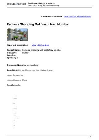 Real Estate Listings from India
Real Estate Listing, Buy Sell Rent Property
Call 09930073699 now.| View latest on Estatelister.com
Fantasia Shopping Mall Vashi Navi Mumbai
Important information | View latest updates
Project Name : Fantasia Shopping Mall Vashi Navi Mumbai
Category : Builder
Location :
Speciality :
Developer Name:Haware developer
Location :VASHI, Navi Mumbai, near Vashi Railway Station.
Status:Under Construction
Availibility:Nano Shops and Offices
Special areas for:-
Restaurants
Fitness & Beauty
Banking & Finance
Medical
Poly-clinics
Diagnostics centers
Education
Travel & Tourism
Books & Music
Entertainment & Gaming
Shops
Showroom Plazas
ATM's
Banks
1 / 3
 