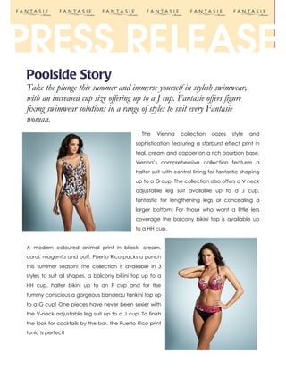 Poolside Story
Take the plunge this summer and immerse yourself in stylish swimwear,
with an increased cup size offering up to a J cup. Fantasie offers figure
fixing swimwear solutions in a range of styles to suit every Fantasie
woman.
                                                The   Vienna    collection   oozes    style   and
                                             sophistication featuring a starburst effect print in
                                             teal, cream and copper on a rich bourbon base.
                                             Vienna’s comprehensive collection features a
                                             halter suit with control lining for fantastic shaping
                                             up to a G cup. The collection also offers a V neck
                                             adjustable leg suit available up to a J cup,
                                             fantastic for lengthening legs or concealing a
                                             larger bottom! For those who want a little less
                                             coverage the balcony bikini top is available up
                                             to a HH cup.


A modern coloured animal print in black, cream,
coral, magenta and buff, Puerto Rico packs a punch
this summer season! The collection is available in 3
styles to suit all shapes, a balcony bikini top up to a
HH cup, halter bikini up to an F cup and for the
tummy conscious a gorgeous bandeau tankini top up
to a G cup! One pieces have never been sexier with
the V-neck adjustable leg suit up to a J cup. To finish
the look for cocktails by the bar, the Puerto Rico print
tunic is perfect!
 
