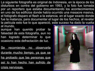 La siguiente fotografía es original de Indonesia, en la época de los disturbios en contra del gobierno en 1993, y la foto fue tomada por un reportero que estaba documentando los acontecimientos en uno de los edificios donde había ocurrido una masacre masiva, el fotógrafo disparo el flash a la estancia, en el lugar exacto donde fue la matanza, para documentar el lugar de los hechos, al revelar la película esto fue lo que apareció, este suceso ha dado la vuelta al mundo,  aunque han querido probar la falsedad de esta fotografía, aun no han logrado determinar lo que ocasiono esta defractación de luz. Se recomienda no observarla durante mucho tiempo, ya que se ha probado que las personas que así lo han hecho han sufrido de crisis nerviosas. 