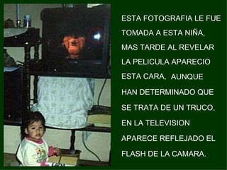 ESTA FOTOGRAFIA LE FUE TOMADA A ESTA NIÑA, MAS TARDE AL REVELAR LA PELICULA APARECIO ESTA CARA,   AUNQUE HAN DETERMINADO QUE SE TRATA DE UN TRUCO, EN LA TELEVISION APARECE REFLEJADO EL FLASH DE LA CAMARA. 