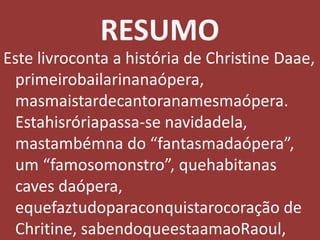 RESUMOEste livroconta a história de Christine Daae, primeirobailarinanaópera, masmaistardecantoranamesmaópera. Estahisróriapassa-se navidadela, mastambémna do “fantasmadaópera”, um “famosomonstro”, quehabitanas caves daópera, equefaztudoparaconquistarocoração de Chritine, sabendoqueestaamaoRaoul, equeRaoul a ama. 