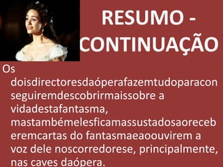 RESUMO - CONTINUAÇÃOOs doisdirectoresdaóperafazemtudoparaconseguiremdescobrirmaissobre a vidadestafantasma, mastambémelesficamassustadosaoreceberemcartas do fantasmaeaoouvirem a voz dele noscorredorese, principalmente, nas caves daópera.